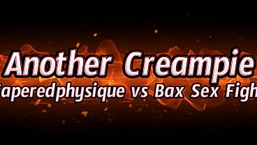 Another Creampie- Taperedphysique vs Bax Sex Fight